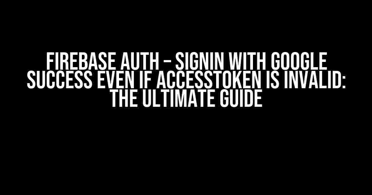 Firebase Auth – SignIn with Google success even if accessToken is invalid: The Ultimate Guide