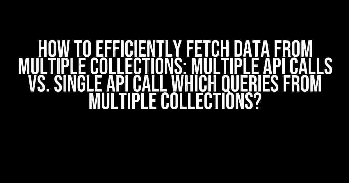 How to Efficiently Fetch Data from Multiple Collections: Multiple API Calls vs. Single API Call which Queries from Multiple Collections?